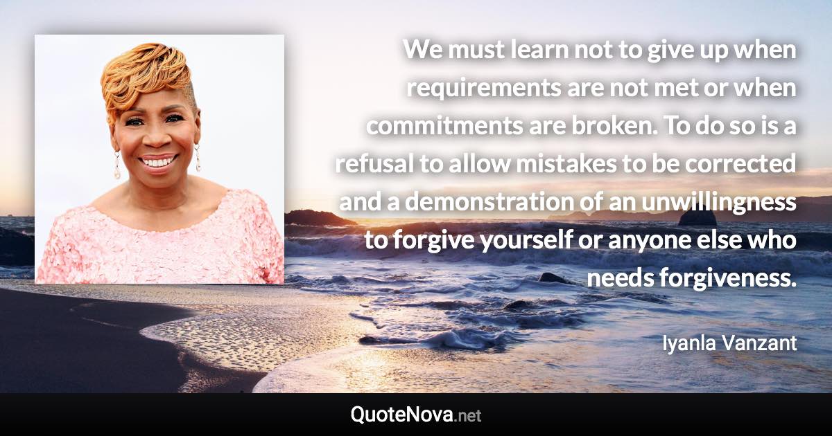 We must learn not to give up when requirements are not met or when commitments are broken. To do so is a refusal to allow mistakes to be corrected and a demonstration of an unwillingness to forgive yourself or anyone else who needs forgiveness. - Iyanla Vanzant quote