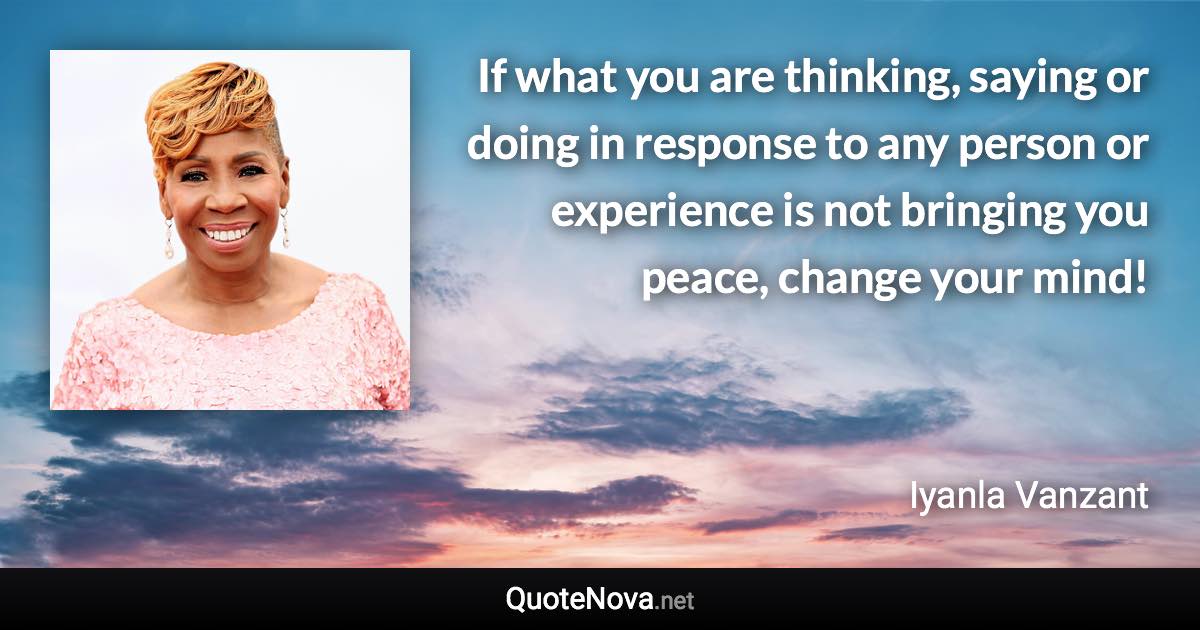 If what you are thinking, saying or doing in response to any person or experience is not bringing you peace, change your mind! - Iyanla Vanzant quote