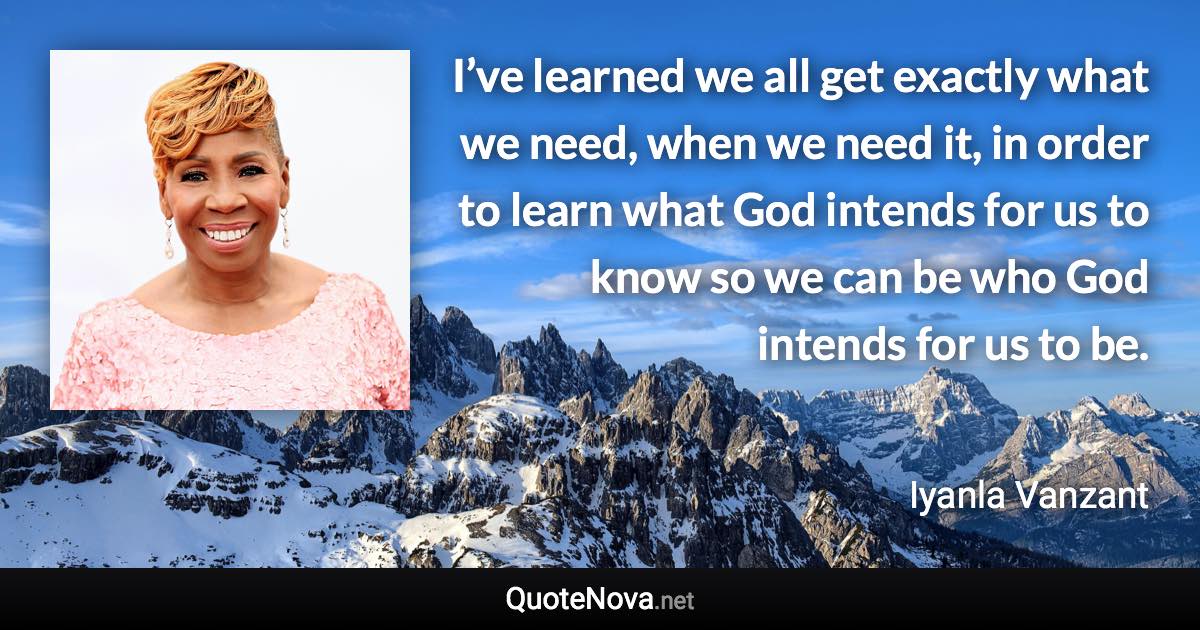 I’ve learned we all get exactly what we need, when we need it, in order to learn what God intends for us to know so we can be who God intends for us to be. - Iyanla Vanzant quote