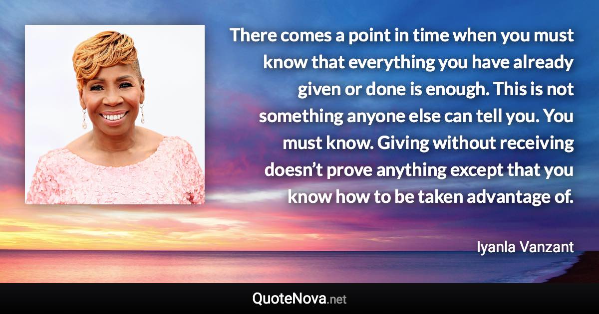 There comes a point in time when you must know that everything you have already given or done is enough. This is not something anyone else can tell you. You must know. Giving without receiving doesn’t prove anything except that you know how to be taken advantage of. - Iyanla Vanzant quote