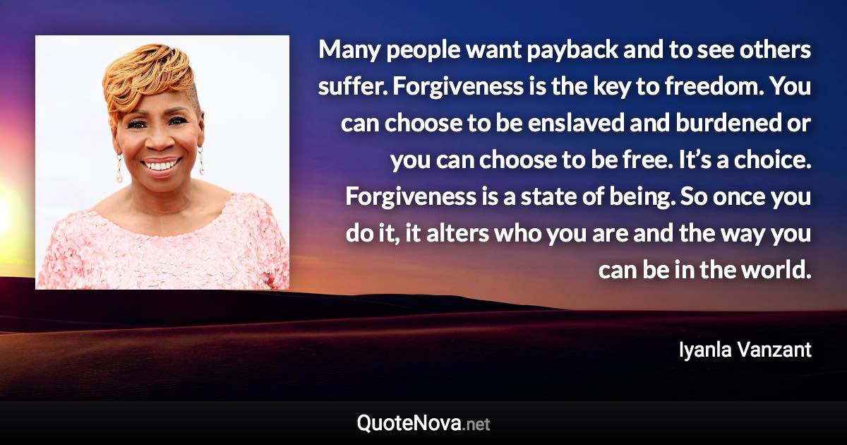 Many people want payback and to see others suffer. Forgiveness is the key to freedom. You can choose to be enslaved and burdened or you can choose to be free. It’s a choice. Forgiveness is a state of being. So once you do it, it alters who you are and the way you can be in the world. - Iyanla Vanzant quote