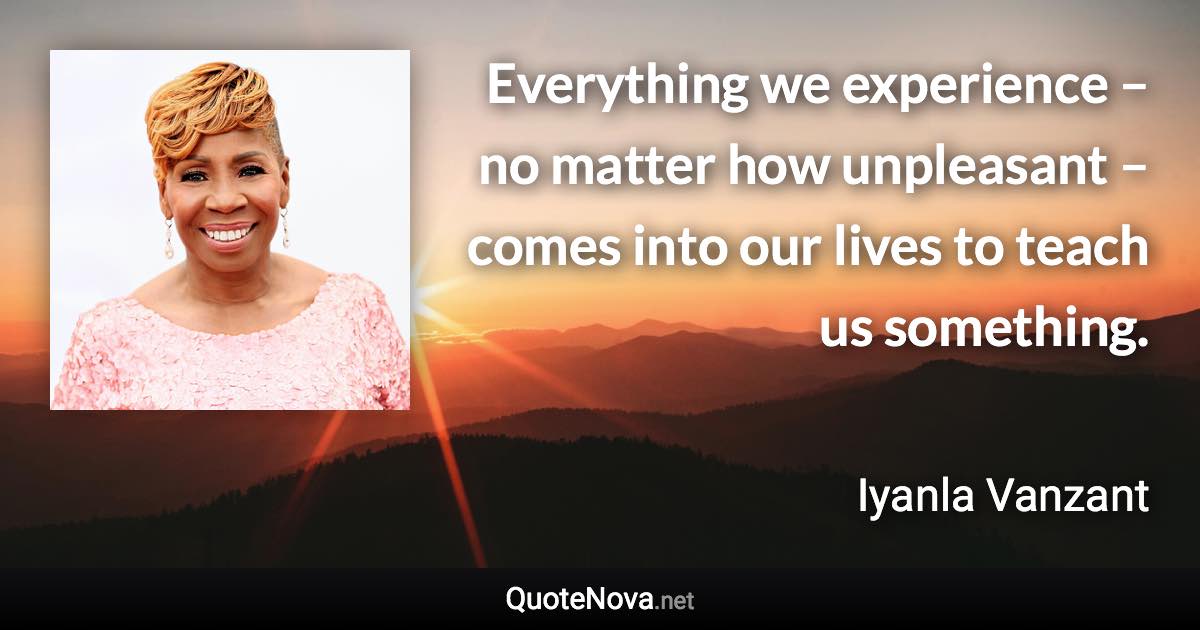 Everything we experience – no matter how unpleasant – comes into our lives to teach us something. - Iyanla Vanzant quote