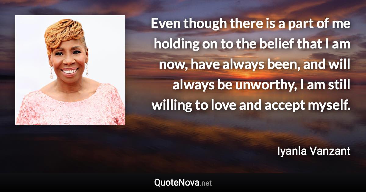 Even though there is a part of me holding on to the belief that I am now, have always been, and will always be unworthy, I am still willing to love and accept myself. - Iyanla Vanzant quote