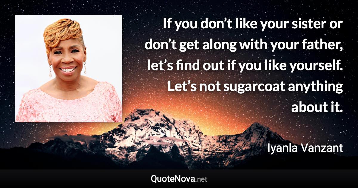 If you don’t like your sister or don’t get along with your father, let’s find out if you like yourself. Let’s not sugarcoat anything about it. - Iyanla Vanzant quote