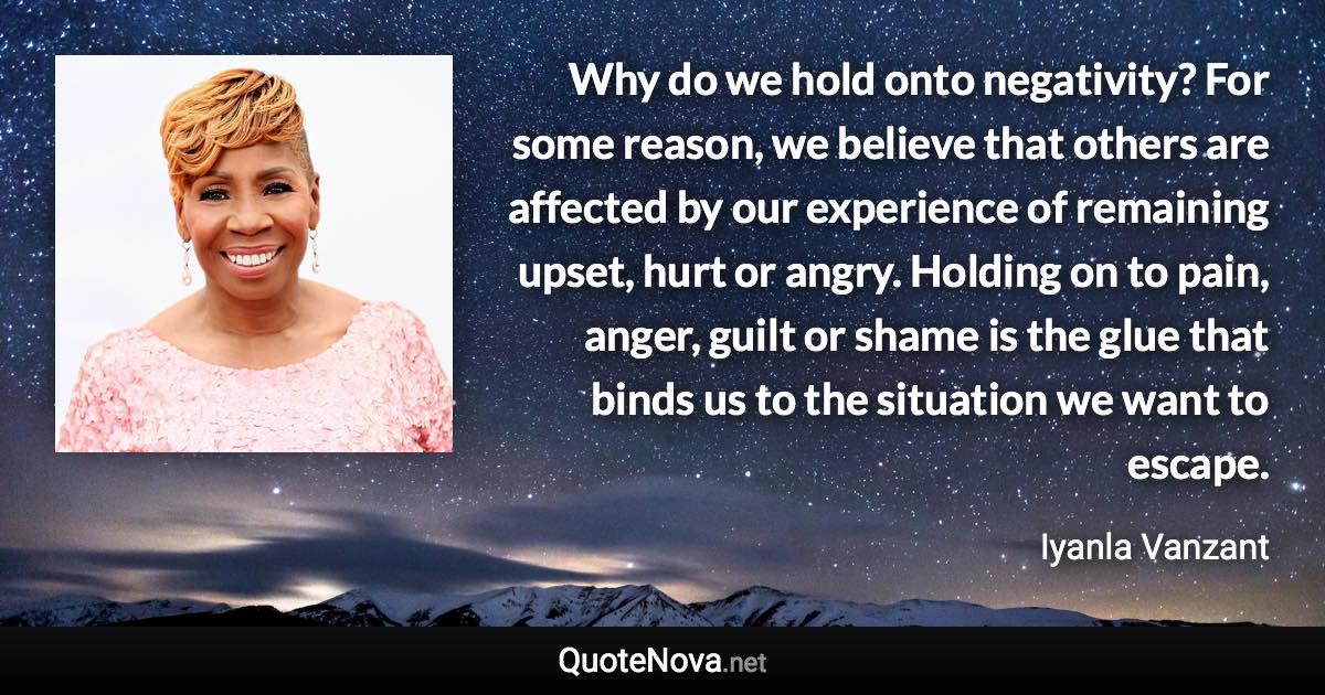 Why do we hold onto negativity? For some reason, we believe that others are affected by our experience of remaining upset, hurt or angry. Holding on to pain, anger, guilt or shame is the glue that binds us to the situation we want to escape. - Iyanla Vanzant quote