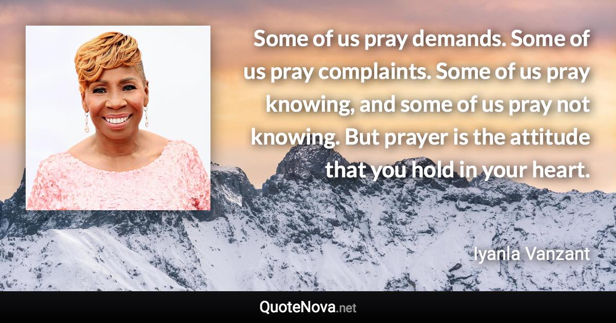 Some of us pray demands. Some of us pray complaints. Some of us pray knowing, and some of us pray not knowing. But prayer is the attitude that you hold in your heart. - Iyanla Vanzant quote