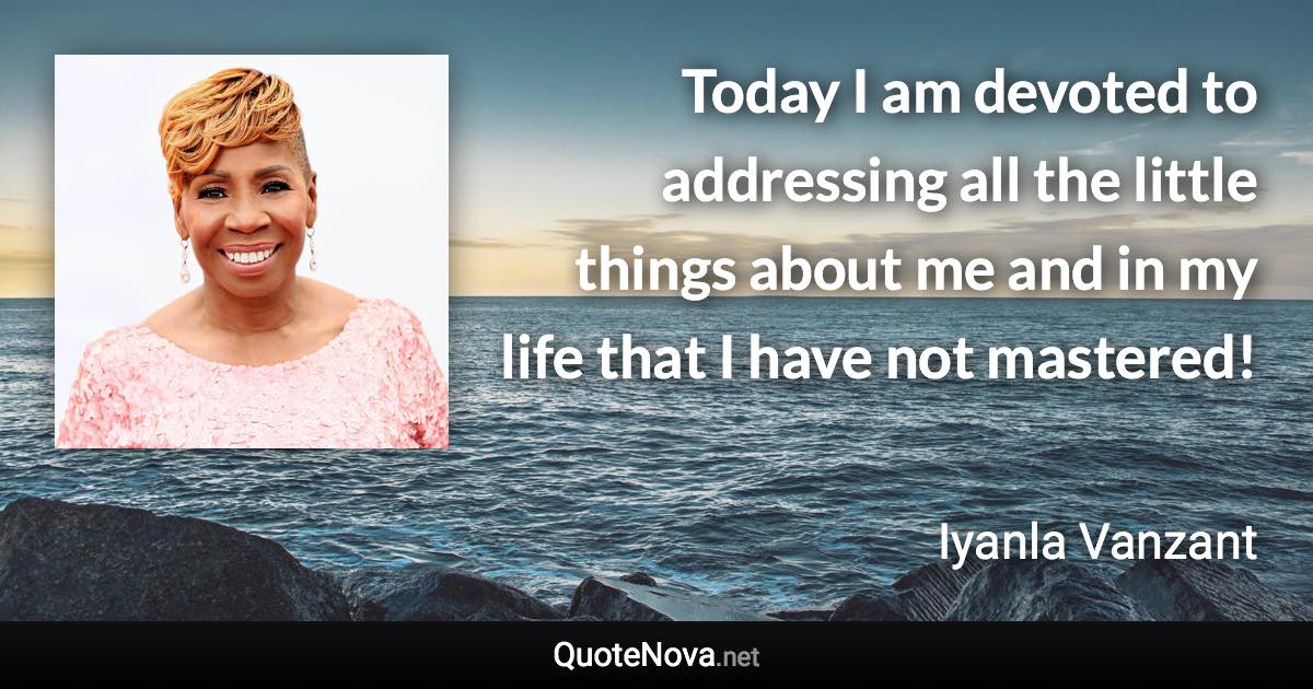 Today I am devoted to addressing all the little things about me and in my life that I have not mastered! - Iyanla Vanzant quote