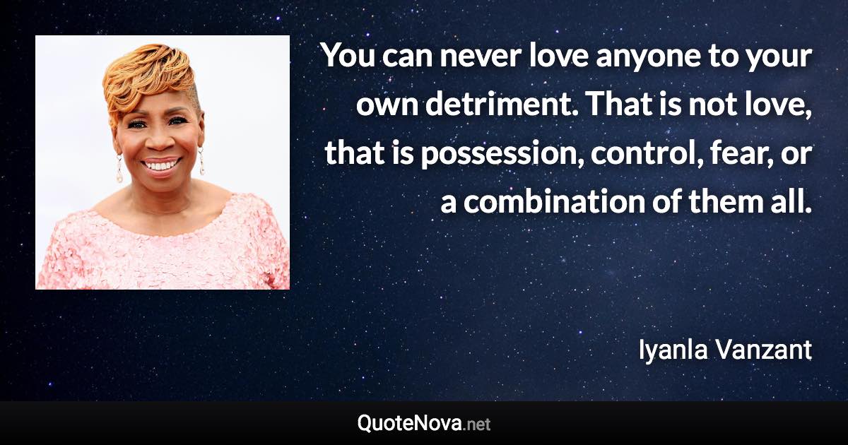 You can never love anyone to your own detriment. That is not love, that is possession, control, fear, or a combination of them all. - Iyanla Vanzant quote