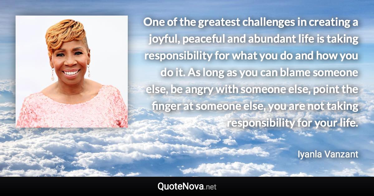 One of the greatest challenges in creating a joyful, peaceful and abundant life is taking responsibility for what you do and how you do it. As long as you can blame someone else, be angry with someone else, point the finger at someone else, you are not taking responsibility for your life. - Iyanla Vanzant quote