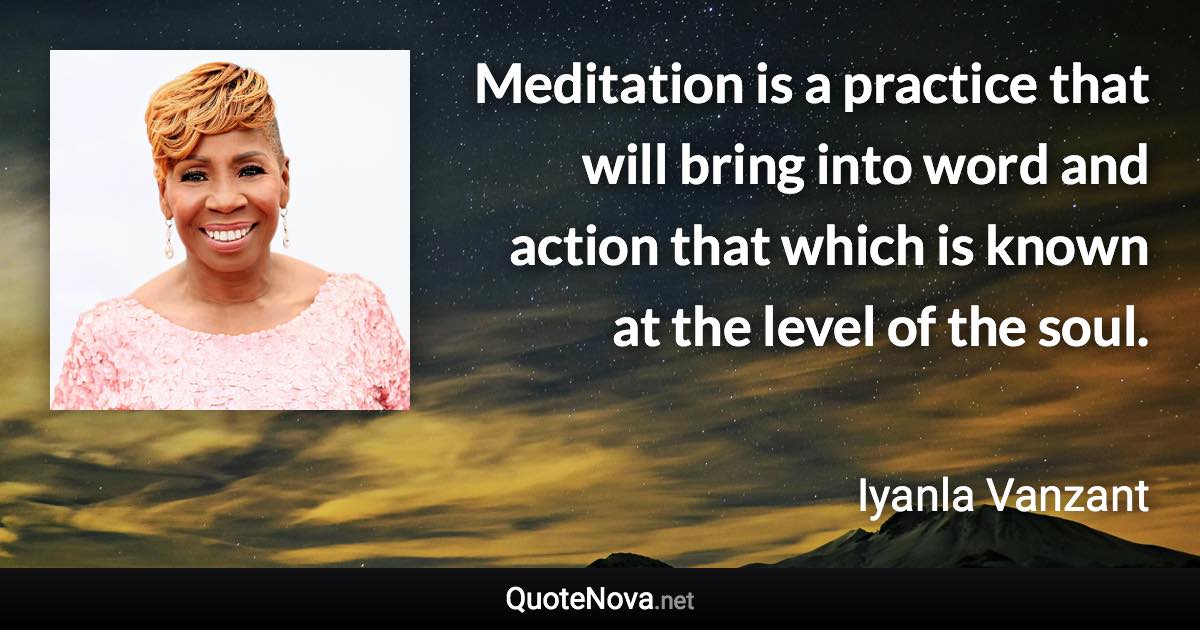 Meditation is a practice that will bring into word and action that which is known at the level of the soul. - Iyanla Vanzant quote