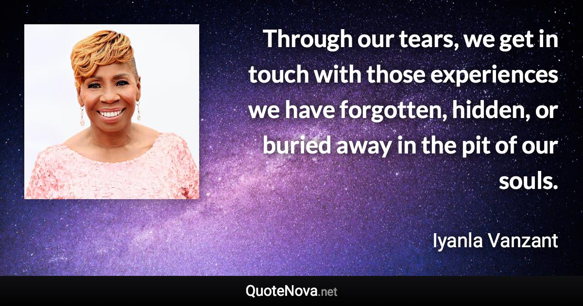 Through our tears, we get in touch with those experiences we have forgotten, hidden, or buried away in the pit of our souls. - Iyanla Vanzant quote