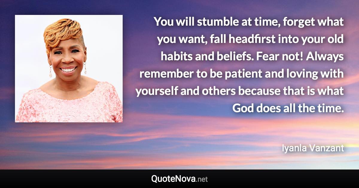 You will stumble at time, forget what you want, fall headfirst into your old habits and beliefs. Fear not! Always remember to be patient and loving with yourself and others because that is what God does all the time. - Iyanla Vanzant quote