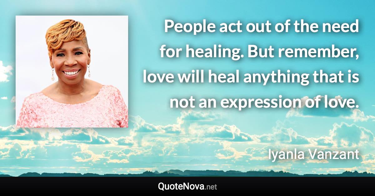 People act out of the need for healing. But remember, love will heal anything that is not an expression of love. - Iyanla Vanzant quote