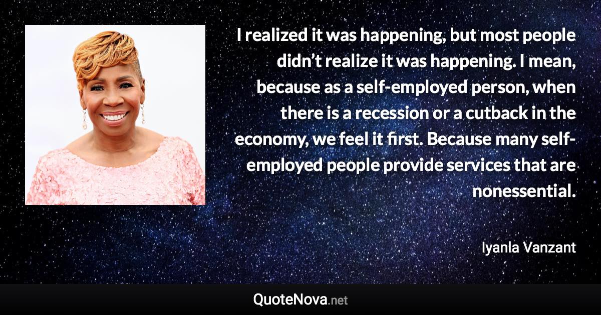 I realized it was happening, but most people didn’t realize it was happening. I mean, because as a self-employed person, when there is a recession or a cutback in the economy, we feel it first. Because many self-employed people provide services that are nonessential. - Iyanla Vanzant quote