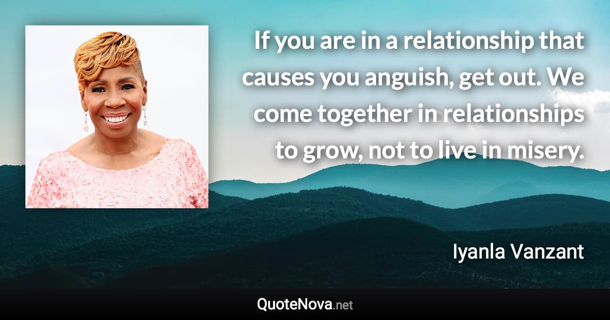 If you are in a relationship that causes you anguish, get out. We come together in relationships to grow, not to live in misery. - Iyanla Vanzant quote