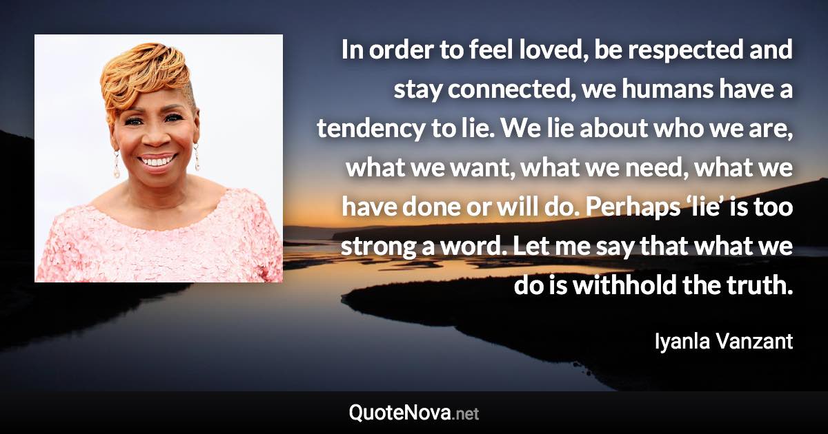 In order to feel loved, be respected and stay connected, we humans have a tendency to lie. We lie about who we are, what we want, what we need, what we have done or will do. Perhaps ‘lie’ is too strong a word. Let me say that what we do is withhold the truth. - Iyanla Vanzant quote