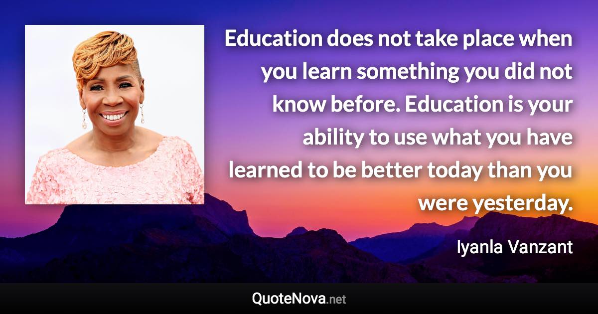 Education does not take place when you learn something you did not know before. Education is your ability to use what you have learned to be better today than you were yesterday. - Iyanla Vanzant quote