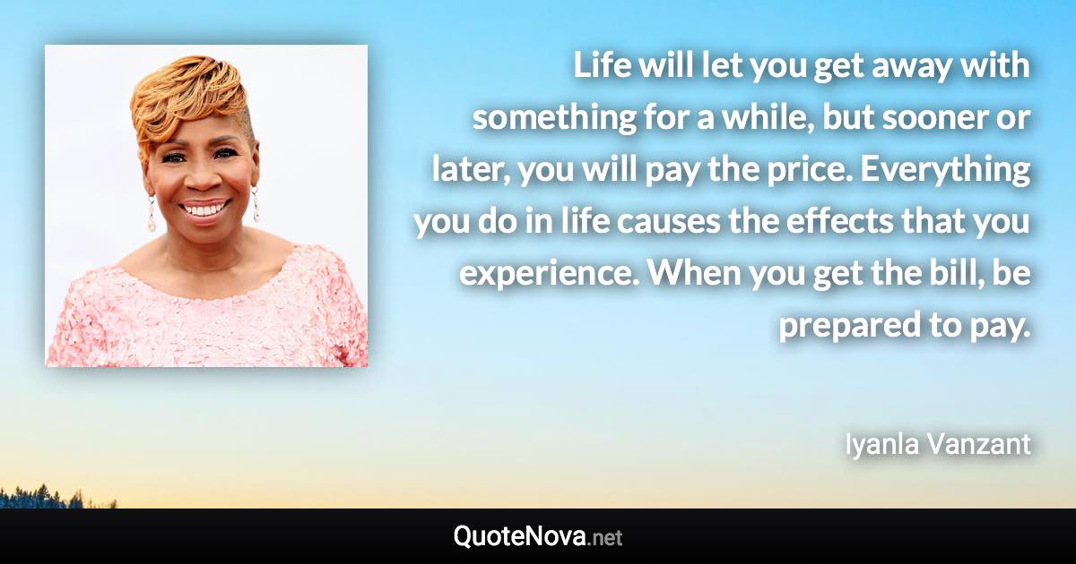 Life will let you get away with something for a while, but sooner or later, you will pay the price. Everything you do in life causes the effects that you experience. When you get the bill, be prepared to pay. - Iyanla Vanzant quote