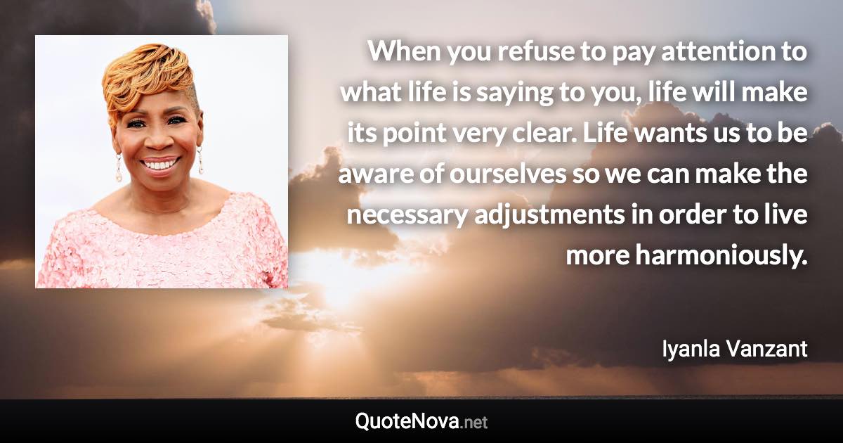 When you refuse to pay attention to what life is saying to you, life will make its point very clear. Life wants us to be aware of ourselves so we can make the necessary adjustments in order to live more harmoniously. - Iyanla Vanzant quote