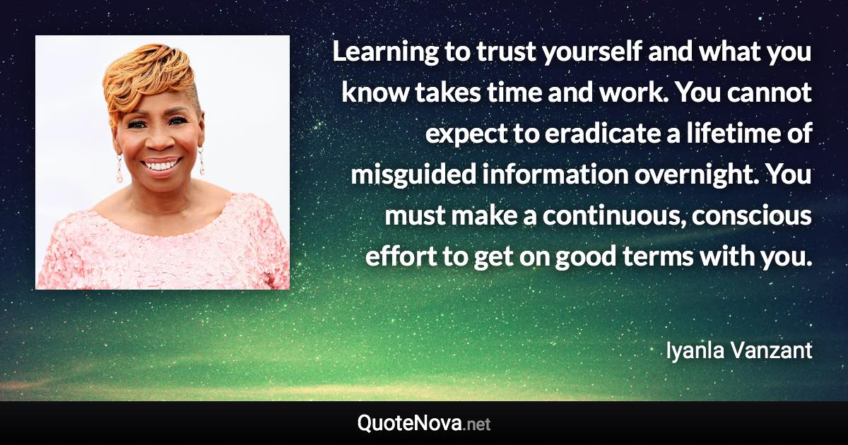 Learning to trust yourself and what you know takes time and work. You cannot expect to eradicate a lifetime of misguided information overnight. You must make a continuous, conscious effort to get on good terms with you. - Iyanla Vanzant quote