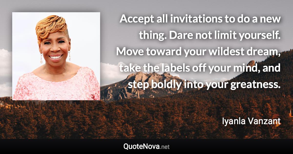 Accept all invitations to do a new thing. Dare not limit yourself. Move toward your wildest dream, take the labels off your mind, and step boldly into your greatness. - Iyanla Vanzant quote