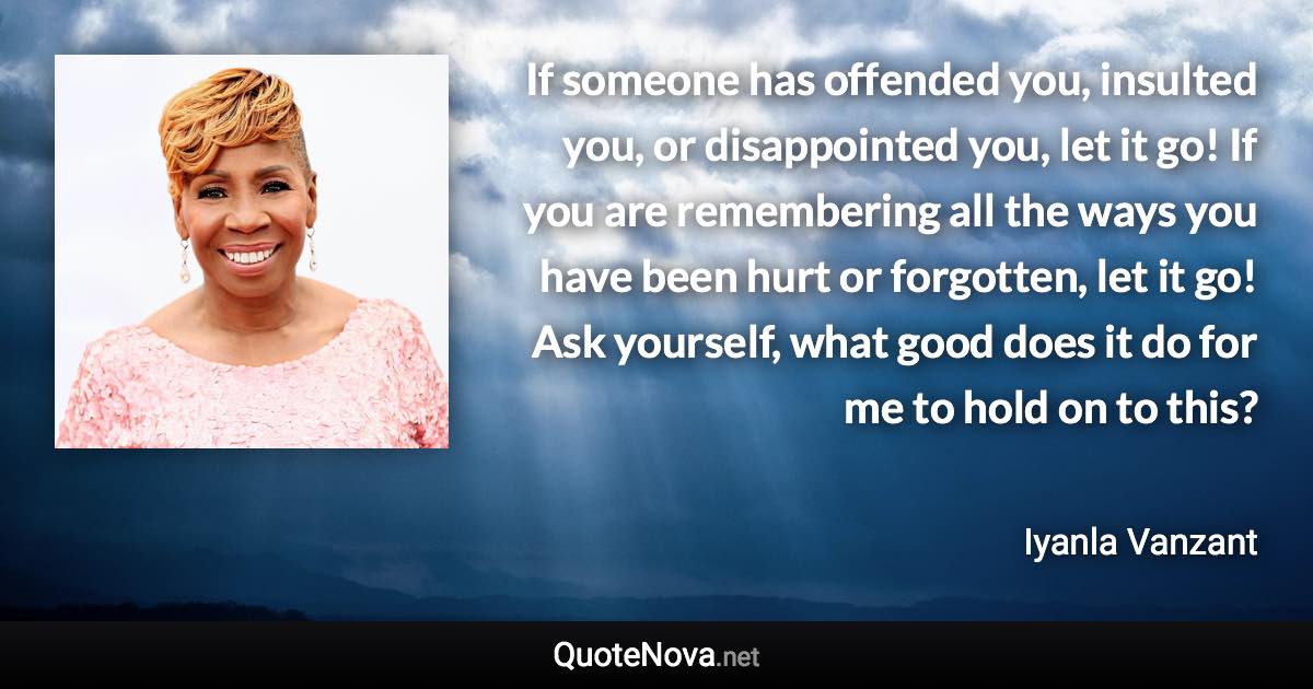 If someone has offended you, insulted you, or disappointed you, let it go! If you are remembering all the ways you have been hurt or forgotten, let it go! Ask yourself, what good does it do for me to hold on to this? - Iyanla Vanzant quote