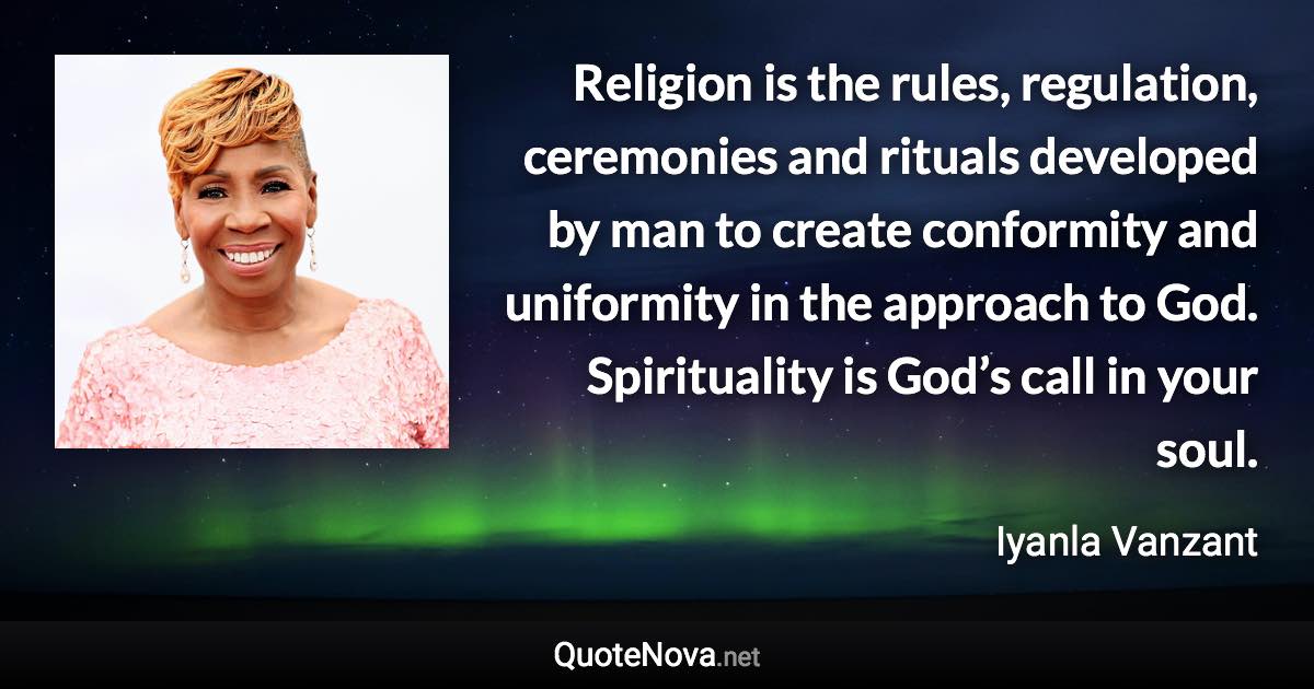 Religion is the rules, regulation, ceremonies and rituals developed by man to create conformity and uniformity in the approach to God. Spirituality is God’s call in your soul. - Iyanla Vanzant quote