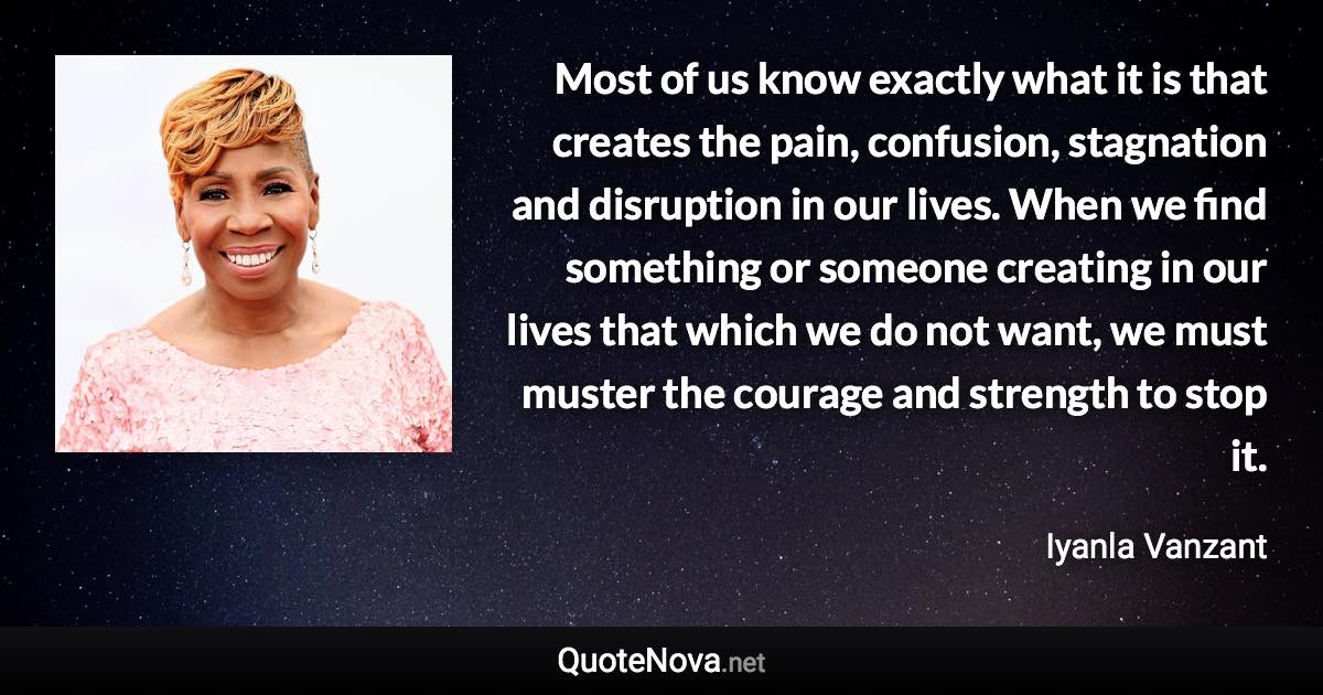 Most of us know exactly what it is that creates the pain, confusion, stagnation and disruption in our lives. When we find something or someone creating in our lives that which we do not want, we must muster the courage and strength to stop it. - Iyanla Vanzant quote