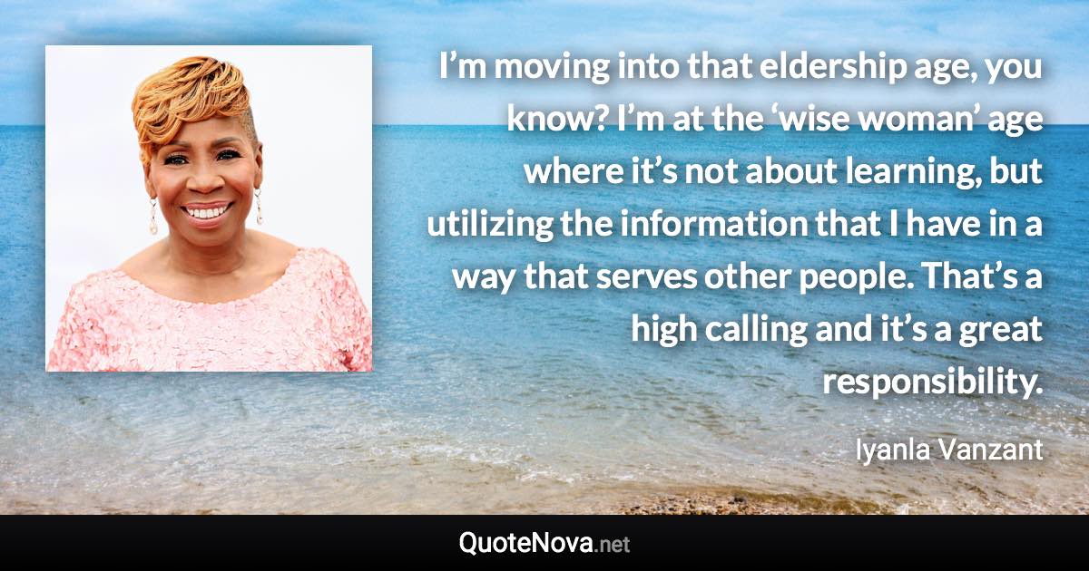 I’m moving into that eldership age, you know? I’m at the ‘wise woman’ age where it’s not about learning, but utilizing the information that I have in a way that serves other people. That’s a high calling and it’s a great responsibility. - Iyanla Vanzant quote