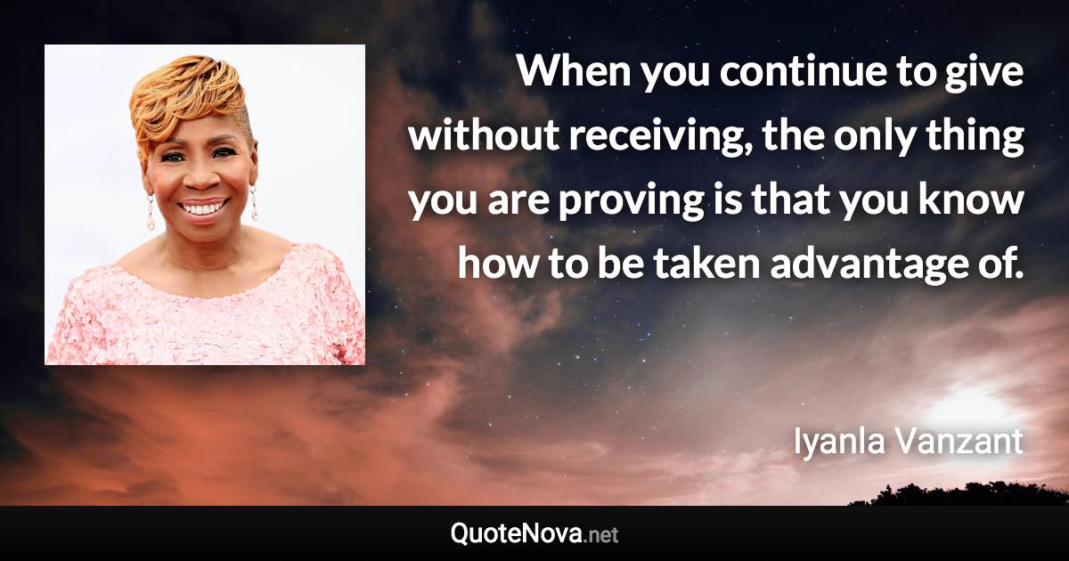 When you continue to give without receiving, the only thing you are proving is that you know how to be taken advantage of. - Iyanla Vanzant quote