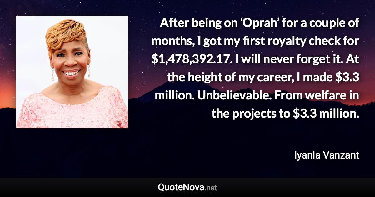 After being on ‘Oprah’ for a couple of months, I got my first royalty check for $1,478,392.17. I will never forget it. At the height of my career, I made $3.3 million. Unbelievable. From welfare in the projects to $3.3 million. - Iyanla Vanzant quote