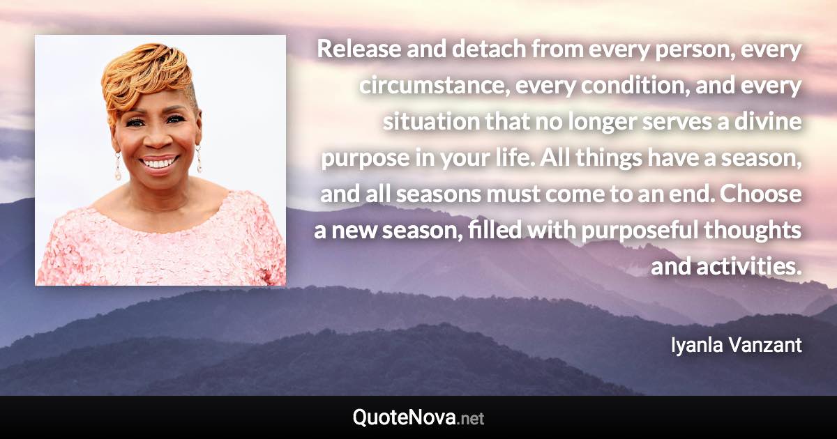 Release and detach from every person, every circumstance, every condition, and every situation that no longer serves a divine purpose in your life. All things have a season, and all seasons must come to an end. Choose a new season, filled with purposeful thoughts and activities. - Iyanla Vanzant quote