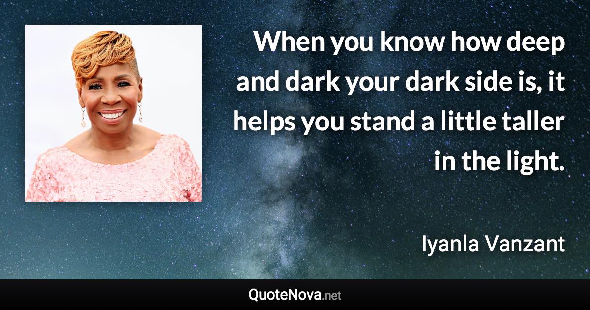 When you know how deep and dark your dark side is, it helps you stand a little taller in the light. - Iyanla Vanzant quote