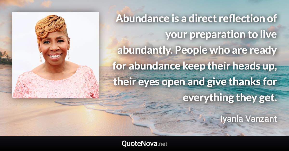 Abundance is a direct reflection of your preparation to live abundantly. People who are ready for abundance keep their heads up, their eyes open and give thanks for everything they get. - Iyanla Vanzant quote