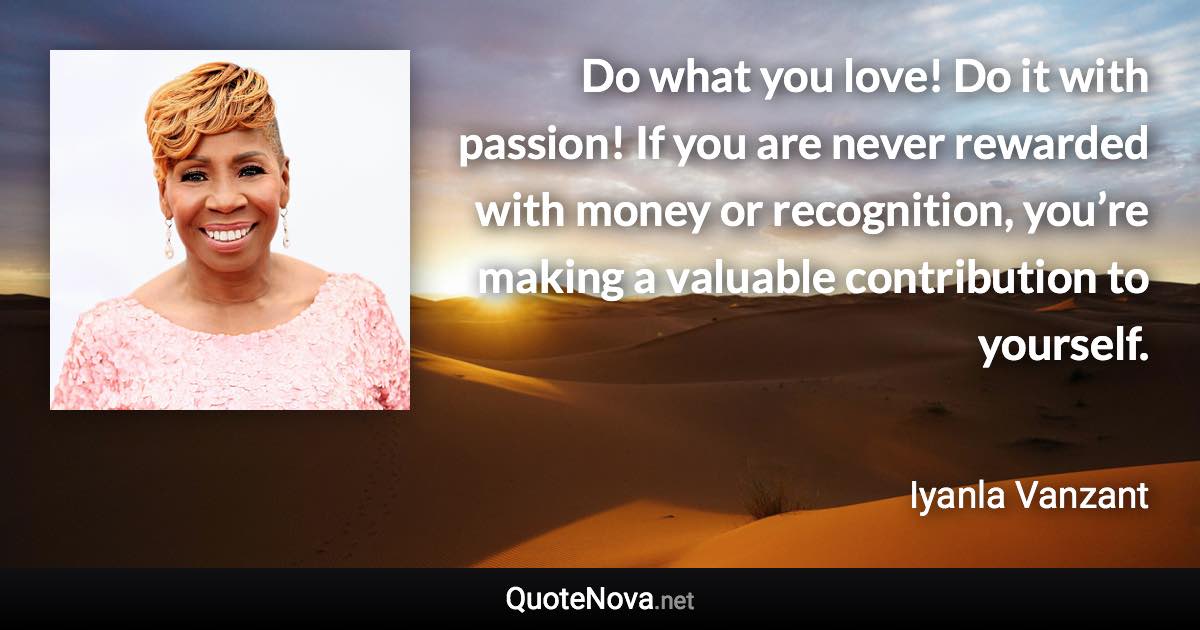 Do what you love! Do it with passion! If you are never rewarded with money or recognition, you’re making a valuable contribution to yourself. - Iyanla Vanzant quote