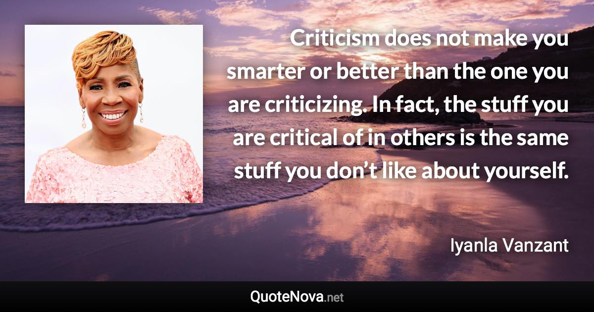 Criticism does not make you smarter or better than the one you are criticizing. In fact, the stuff you are critical of in others is the same stuff you don’t like about yourself. - Iyanla Vanzant quote