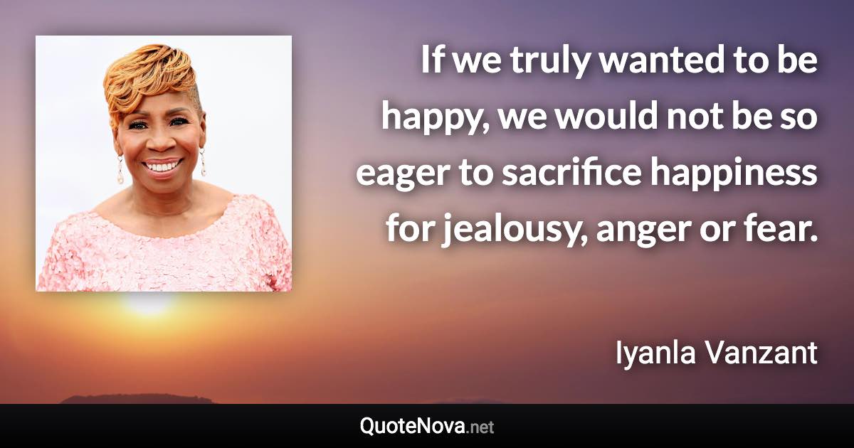 If we truly wanted to be happy, we would not be so eager to sacrifice happiness for jealousy, anger or fear. - Iyanla Vanzant quote