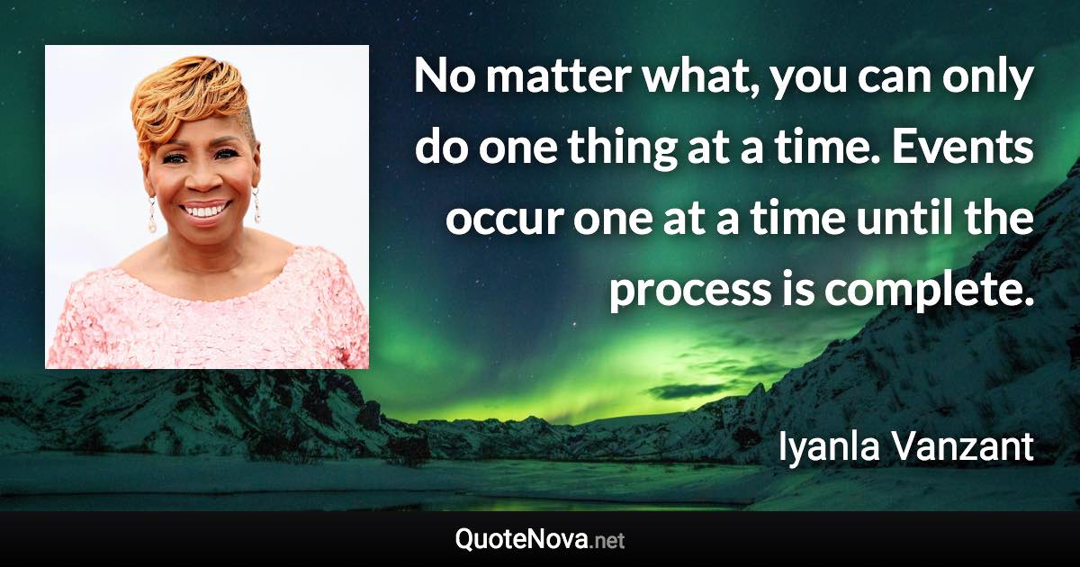 No matter what, you can only do one thing at a time. Events occur one at a time until the process is complete. - Iyanla Vanzant quote