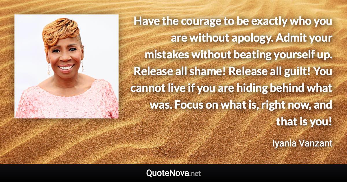 Have the courage to be exactly who you are without apology. Admit your mistakes without beating yourself up. Release all shame! Release all guilt! You cannot live if you are hiding behind what was. Focus on what is, right now, and that is you! - Iyanla Vanzant quote