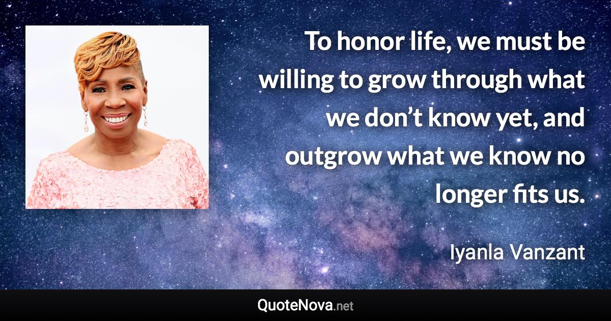 To honor life, we must be willing to grow through what we don’t know yet, and outgrow what we know no longer fits us. - Iyanla Vanzant quote