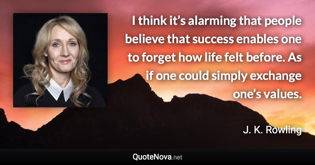 I think it’s alarming that people believe that success enables one to forget how life felt before. As if one could simply exchange one’s values. - J. K. Rowling quote