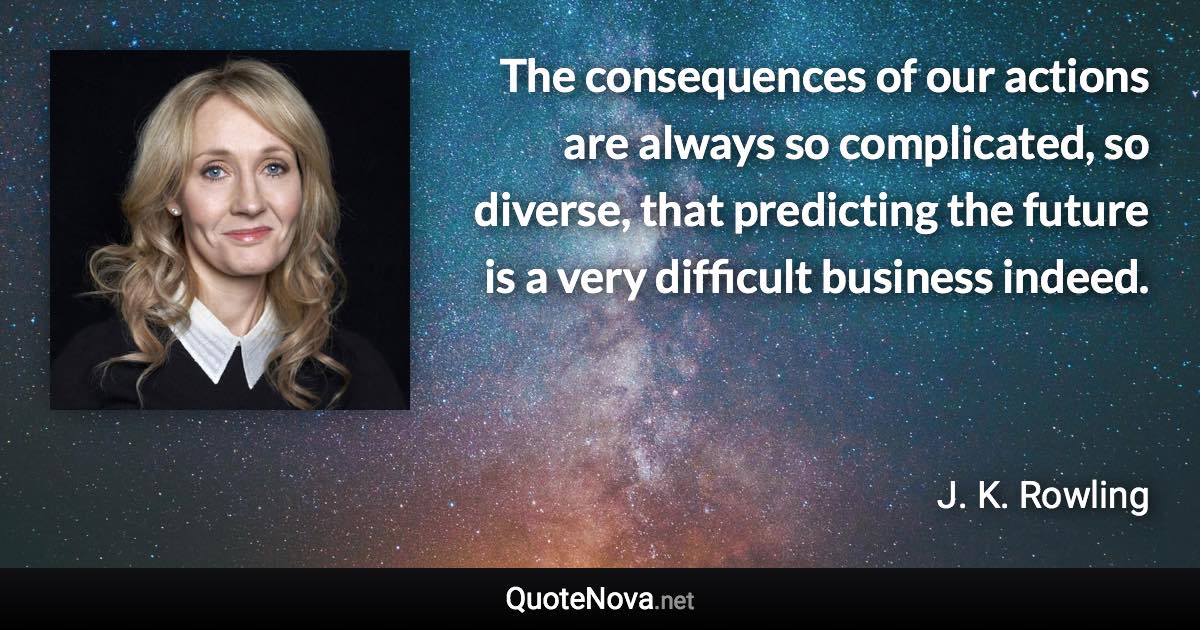 The consequences of our actions are always so complicated, so diverse, that predicting the future is a very difficult business indeed. - J. K. Rowling quote