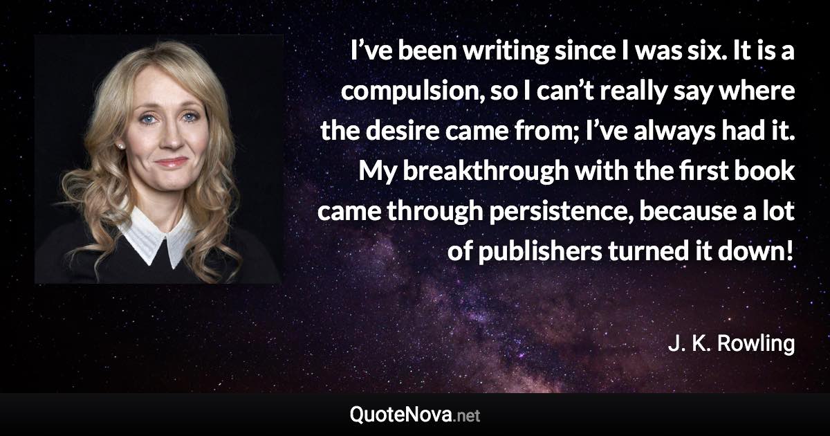 I’ve been writing since I was six. It is a compulsion, so I can’t really say where the desire came from; I’ve always had it. My breakthrough with the first book came through persistence, because a lot of publishers turned it down! - J. K. Rowling quote