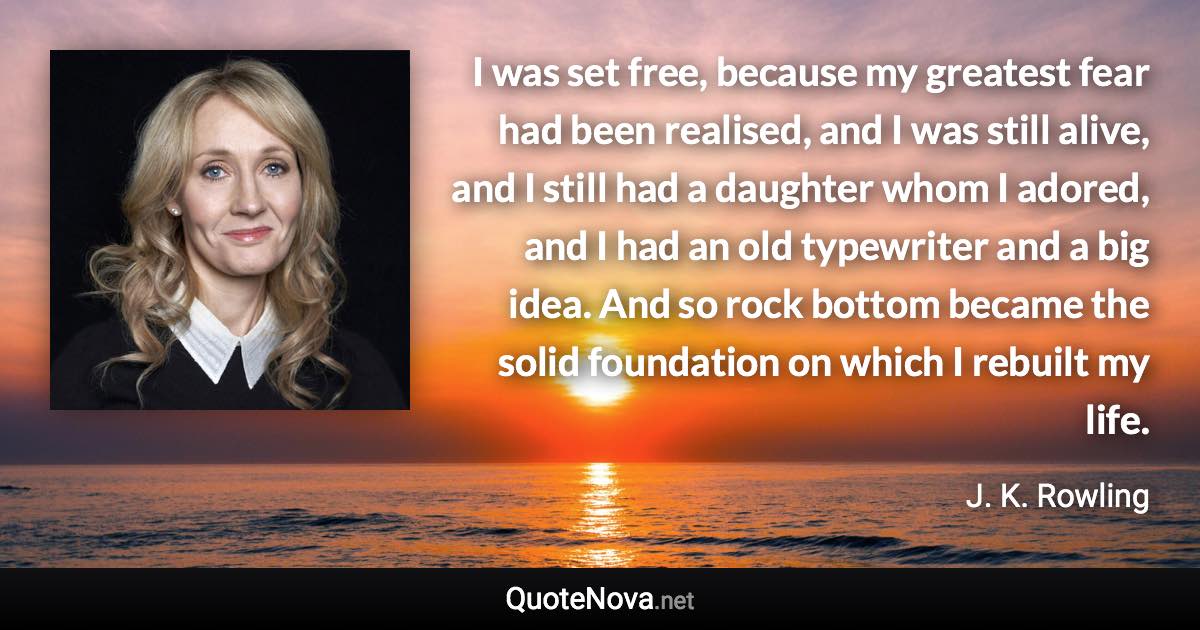 I was set free, because my greatest fear had been realised, and I was still alive, and I still had a daughter whom I adored, and I had an old typewriter and a big idea. And so rock bottom became the solid foundation on which I rebuilt my life. - J. K. Rowling quote
