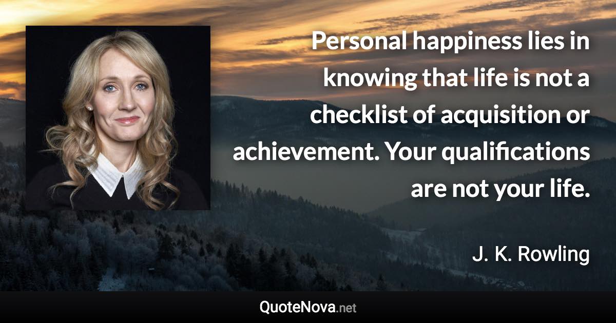 Personal happiness lies in knowing that life is not a checklist of acquisition or achievement. Your qualifications are not your life. - J. K. Rowling quote