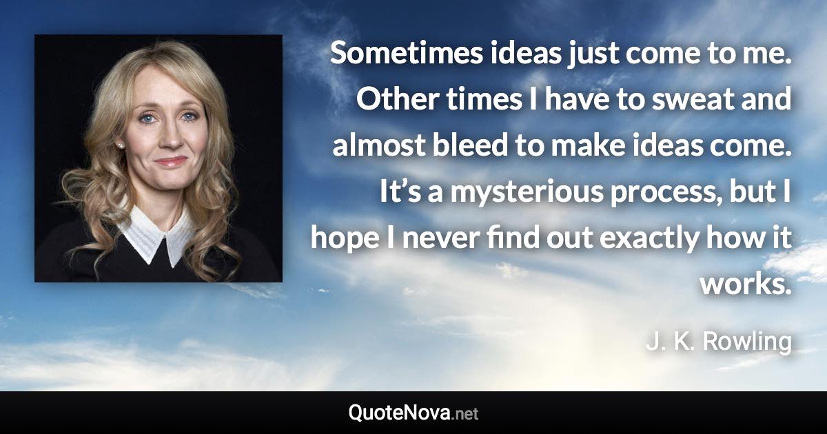 Sometimes ideas just come to me. Other times I have to sweat and almost bleed to make ideas come. It’s a mysterious process, but I hope I never find out exactly how it works. - J. K. Rowling quote