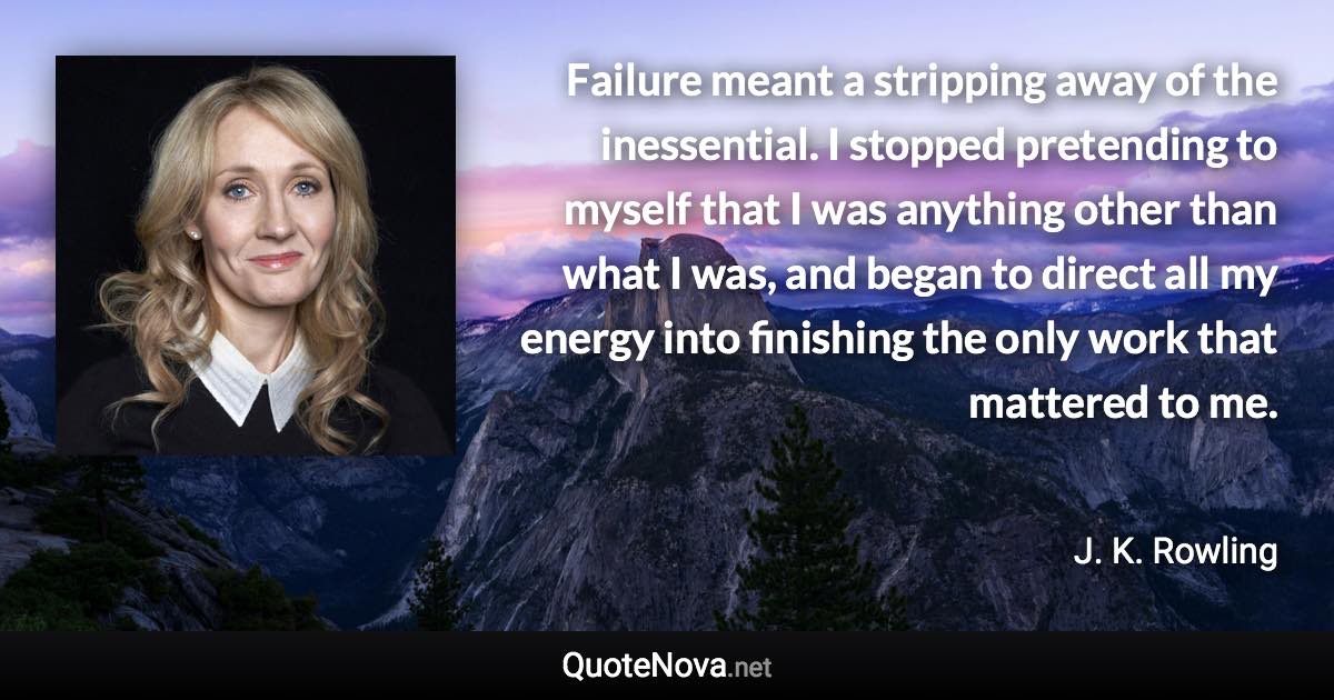 Failure meant a stripping away of the inessential. I stopped pretending to myself that I was anything other than what I was, and began to direct all my energy into finishing the only work that mattered to me. - J. K. Rowling quote