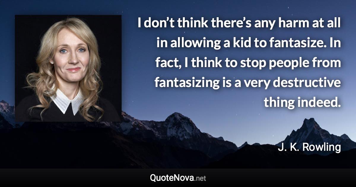 I don’t think there’s any harm at all in allowing a kid to fantasize. In fact, I think to stop people from fantasizing is a very destructive thing indeed. - J. K. Rowling quote
