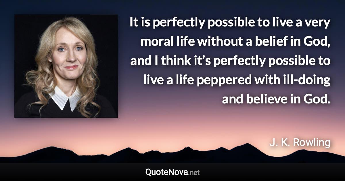 It is perfectly possible to live a very moral life without a belief in God, and I think it’s perfectly possible to live a life peppered with ill-doing and believe in God. - J. K. Rowling quote