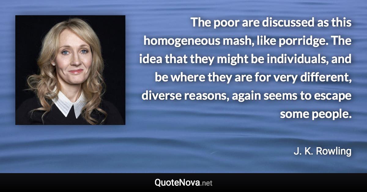 The poor are discussed as this homogeneous mash, like porridge. The idea that they might be individuals, and be where they are for very different, diverse reasons, again seems to escape some people. - J. K. Rowling quote